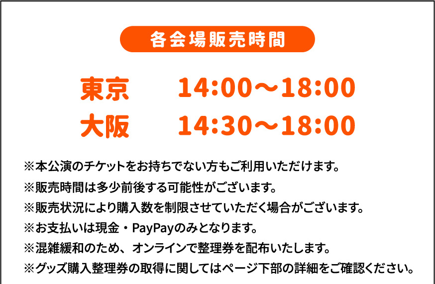 各会場販売時間 東京14時〜18時、大阪14時半〜18時 ※本公演のチケットをお持ちでない方もご利用いただけます。 ※販売時間は多少前後する可能性がございます。　※販売状況により購入数を制限させていただく場合がございます。　※お支払いは現金・PayPayのみとなります。　※混雑緩和のため、オンラインで整理券を配布いたします。　※グッズ購入整理券の取得に関してはページ下部の詳細をご確認ください。