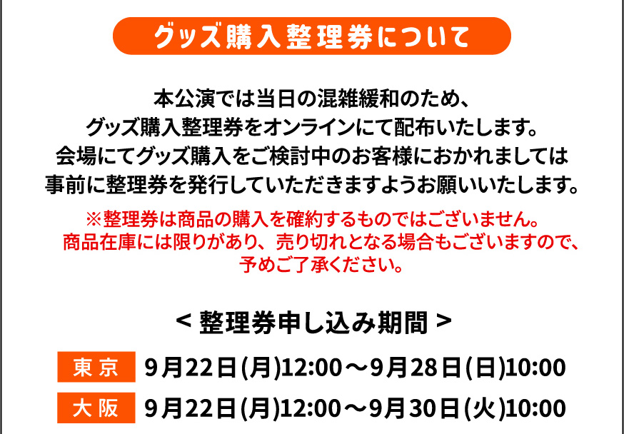 グッズ購入整理券について 　本公演では当日の混雑緩和のため、
     グッズ購入整理券をオンラインにて配布いたします。
     会場にてグッズ購入をご検討中のお客様におかれましては
     事前に整理券を発行していただきますようお願いいたします。　※整理券は商品の購入を確約するものではございません。
     　商品在庫には限りがあり、売り切れとなる場合もございますので、
     　予めご了承ください。　<整理券申し込み期間> 東京 9月22日(月)12:00〜9月28日(日)10:00 大阪 9月22日(月)12:00〜9月30日(火)10:00