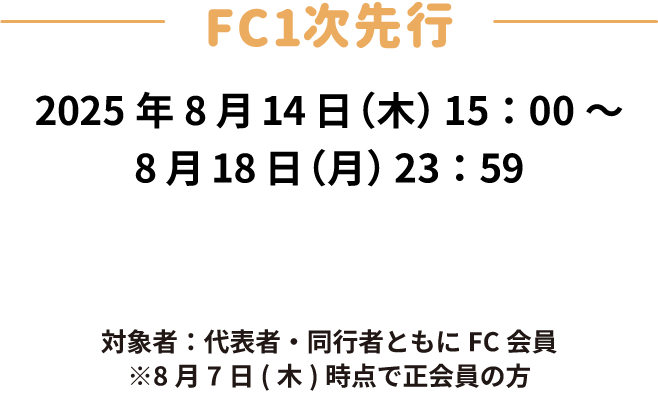 FC一次先行　受付期間：2025年8月14日(木)15:00〜8月18日(月)23:59　対象者：代表者・同行者ともにFC会員　※8月7日(木)時点で正会員の方