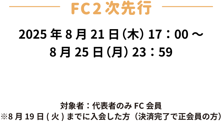 FC二次先行　受付期間：2025年8月21日(木)17:00〜8月25日(月)23:59　対象者：代表者のみFC会員　※8月19日(火)までに入会した方(決済完了で正会員の方)