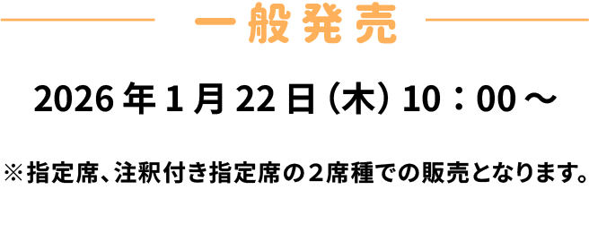 一般発売　2026年1月22日(木)10時〜　※指定席、注釈付き席の2席種での販売となります。