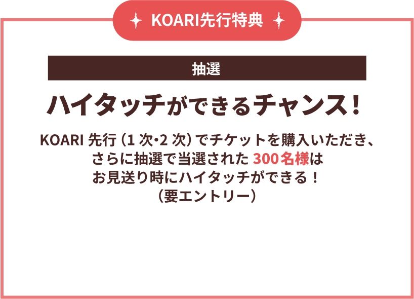 KOARI先行特典 [抽選]ハイタッチができるチャンス！　KOARI先行(1次・2次)でチケットを購入いただき、さらに抽選で当選された300名様はお見送り時にハイタッチができる！(要エントリー) 詳細は後日お知らせ