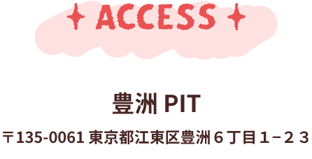 アクセス 豊洲PIT 〒135-0061　東京都江東区豊洲6-1-23