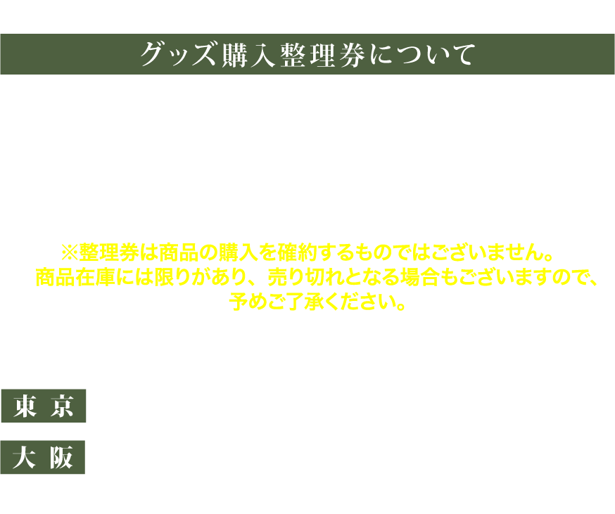 [グッズ購入整理券について]
     本公演では当日の混雑緩和のため、
     グッズ購入整理券をオンラインにて配布いたします。
     会場にてグッズ購入をご検討中のお客様におかれましては
     事前に整理券を発行していただきますようお願いいたします。
     ※整理券は商品の購入を確約するものではございません。商品在庫には限りがあり、売り切れとなる場合もございますので、予めご了承ください。
     <整理券申し込み期間>
東京:10月30日(木)12:00〜11月12日(水)10:00
大阪:10月30日(木)12:00〜11月14日(金)10:00
