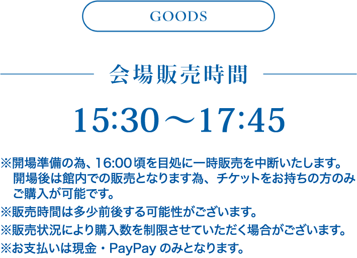 グッズ欄 会場販売時間 15:30〜17:45 ※開場準備の為、16:00頃を目処に一時販売を中断いたします。
        　開場後は館内での販売となります為、チケットをお持ちの方のみ
        　ご購入が可能です。 ※販売時間は多少前後する可能性がございます。 ※販売状況により購入数を制限させていただく場合がございます。 ※お支払いは現金・PayPayのみとなります。