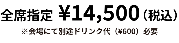 全席指定¥14,500(税込)　※会場にて別途ドリンク代600円必要