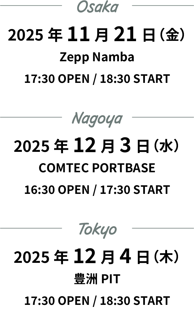 スケジュール　大阪公演　2025年11月21日(金) Zepp Namba 開場：17時30分　開演18時30分　名古屋公演　2025年12月3日(水) COMTEC PORTBASE 開場：16時30分　開演17時30分　東京公演　2025年12月4日(木) 豊洲PIT 開場：17時30分　開演18時30分