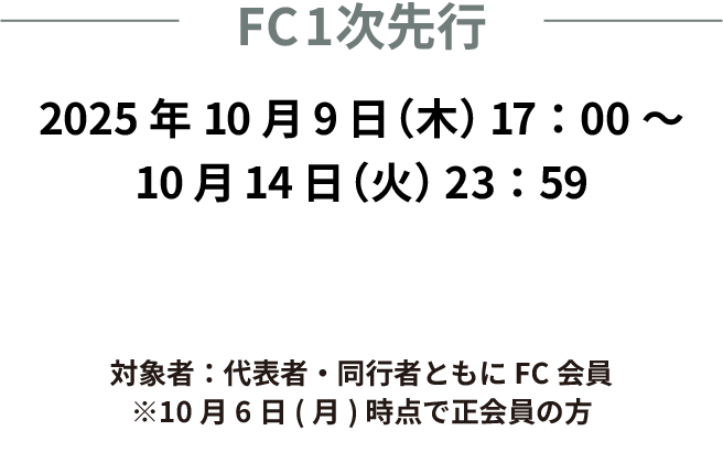 FC1次先行　2025年10月9日(木)17:00〜10月14日(火)　23:59まで　対象者：代表者、同行者ともにFC会員　※10月6日(月)時点で正会員の方