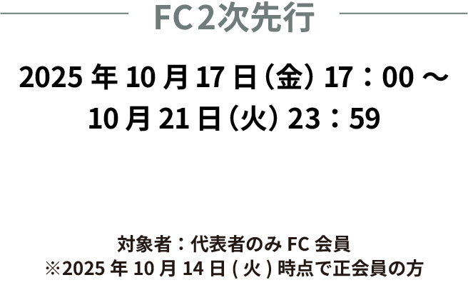 FC2次先行　2025年10月17日(金)17:00〜10月21日(火)　23:59まで　対象者：代表者のみFC会員　※10月14日(火)時点で正会員の方